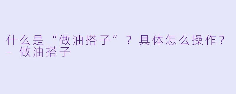 什么是“做油搭子”？具体怎么操作？-做油搭子
