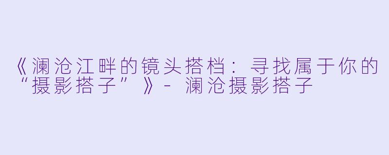 《澜沧江畔的镜头搭档：寻找属于你的“摄影搭子”》-澜沧摄影搭子