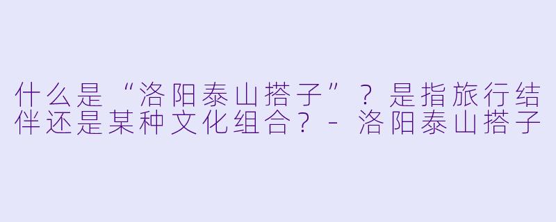 什么是“洛阳泰山搭子”?是指旅行结伴还是某种文化组合?