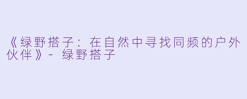《绿野搭子：在自然中寻找同频的户外伙伴》-绿野搭子