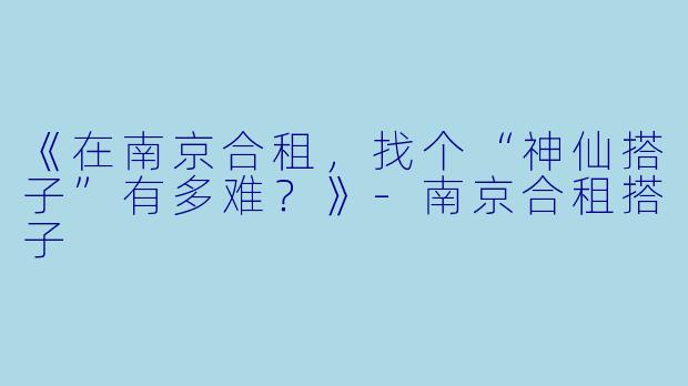 《在南京合租，找个“神仙搭子”有多难？》-南京合租搭子