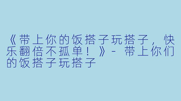 《带上你的饭搭子玩搭子，快乐翻倍不孤单！》-带上你们的饭搭子玩搭子