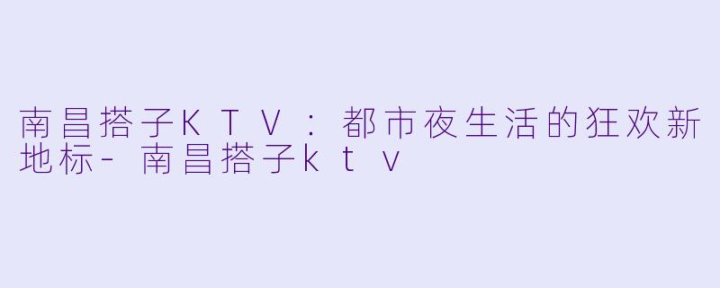 南昌搭子KTV：都市夜生活的狂欢新地标-南昌搭子ktv