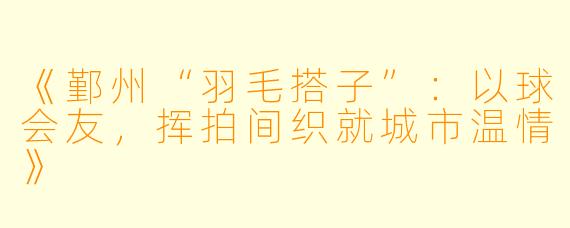 《鄞州“羽毛搭子”：以球会友，挥拍间织就城市温情》