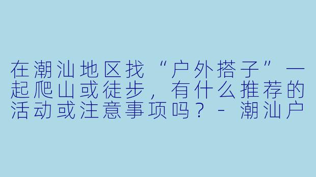 在潮汕地区找“户外搭子”一起爬山或徒步，有什么推荐的活动或注意事项吗？-潮汕户外搭子