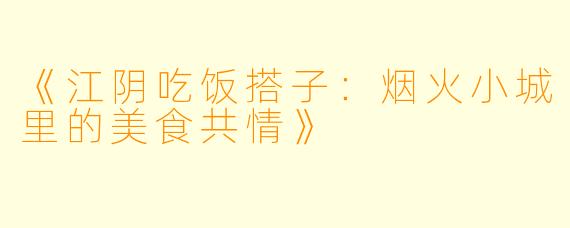 《江阴吃饭搭子:烟火小城里的美食共情》