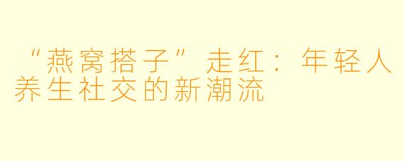 “燕窝搭子”走红：年轻人养生社交的新潮流