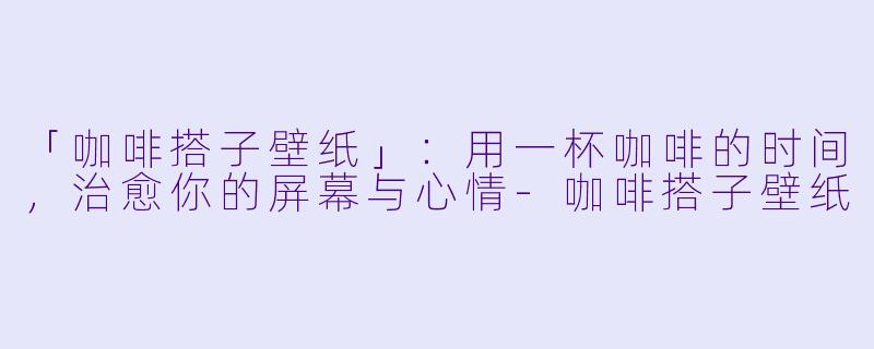 「咖啡搭子壁纸」：用一杯咖啡的时间，治愈你的屏幕与心情-咖啡搭子壁纸