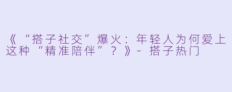 《“搭子社交”爆火：年轻人为何爱上这种“精准陪伴”？》-搭子热门