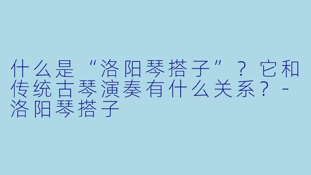 什么是“洛阳琴搭子”？它和传统古琴演奏有什么关系？-洛阳琴搭子