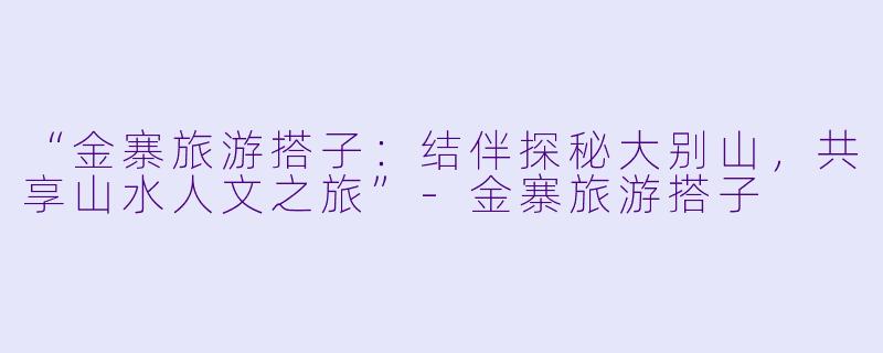 “金寨旅游搭子：结伴探秘大别山，共享山水人文之旅”-金寨旅游搭子