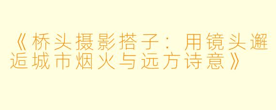 《桥头摄影搭子：用镜头邂逅城市烟火与远方诗意》