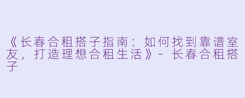 《长春合租搭子指南：如何找到靠谱室友，打造理想合租生活》-长春合租搭子