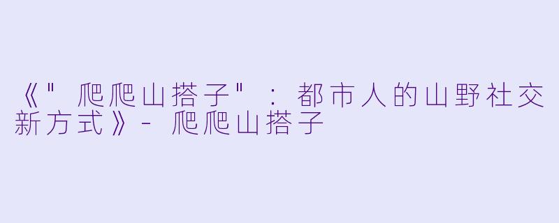 《"爬爬山搭子":都市人的山野社交新方式》