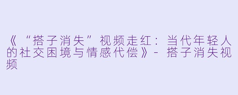 《“搭子消失”视频走红：当代年轻人的社交困境与情感代偿》-搭子消失视频