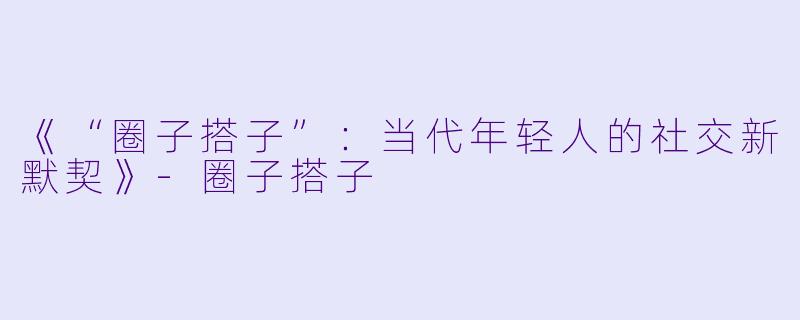 《“圈子搭子”：当代年轻人的社交新默契》-圈子搭子
