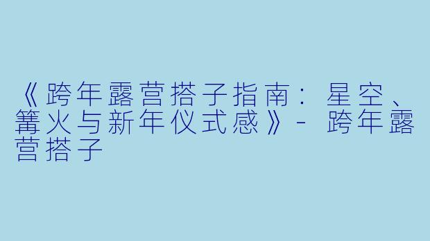《跨年露营搭子指南：星空、篝火与新年仪式感》-跨年露营搭子