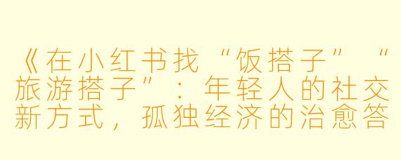 《在小红书找“饭搭子”“旅游搭子”：年轻人的社交新方式，孤独经济的治愈答案》