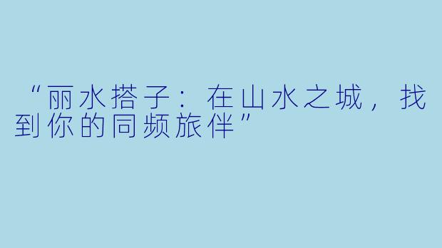 “丽水搭子：在山水之城，找到你的同频旅伴”