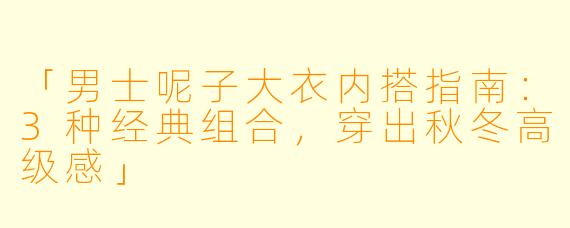 「男士呢子大衣内搭指南：3种经典组合，穿出秋冬高级感」