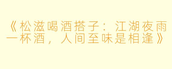 《松滋喝酒搭子：江湖夜雨一杯酒，人间至味是相逢》