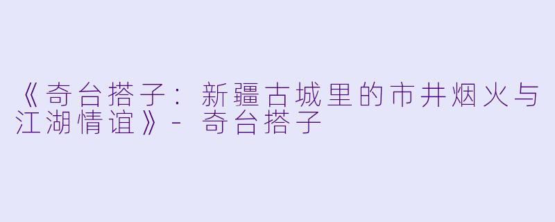 《奇台搭子：新疆古城里的市井烟火与江湖情谊》-奇台搭子