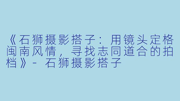 《石狮摄影搭子：用镜头定格闽南风情，寻找志同道合的拍档》-石狮摄影搭子