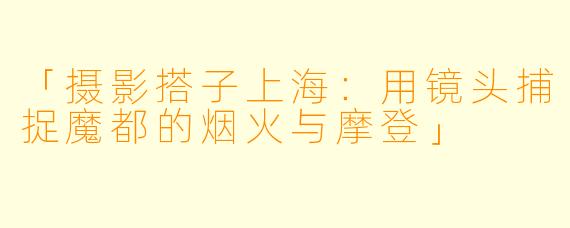 「摄影搭子上海：用镜头捕捉魔都的烟火与摩登」