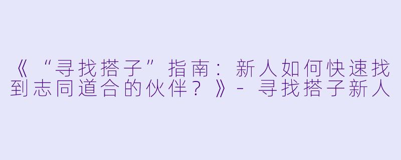 《“寻找搭子”指南：新人如何快速找到志同道合的伙伴？》-寻找搭子新人