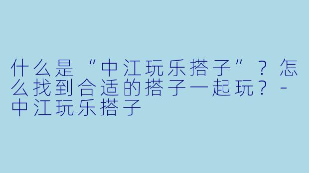 什么是“中江玩乐搭子”?怎么找到合适的搭子一起玩?
