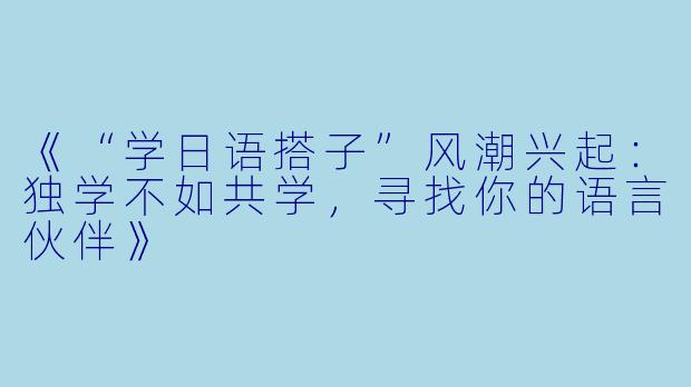 《“学日语搭子”风潮兴起：独学不如共学，寻找你的语言伙伴》