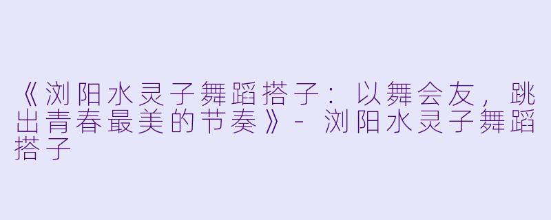 《浏阳水灵子舞蹈搭子：以舞会友，跳出青春最美的节奏》-浏阳水灵子舞蹈搭子