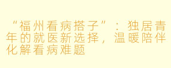 “福州看病搭子”:独居青年的就医新选择,温暖陪伴化解看病难题