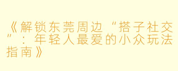 《解锁东莞周边“搭子社交”：年轻人最爱的小众玩法指南》