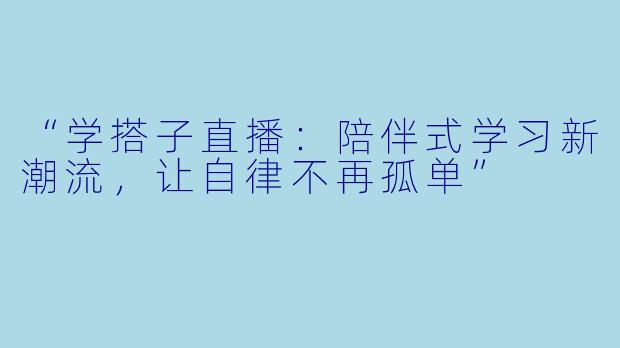 “学搭子直播：陪伴式学习新潮流，让自律不再孤单”