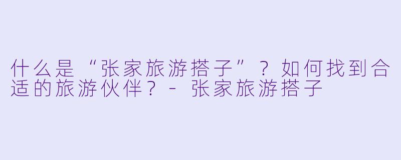 什么是“张家旅游搭子”？如何找到合适的旅游伙伴？-张家旅游搭子