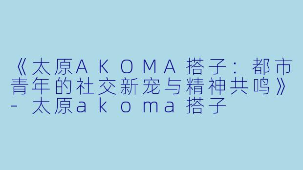 《太原AKOMA搭子:都市青年的社交新宠与精神共鸣》