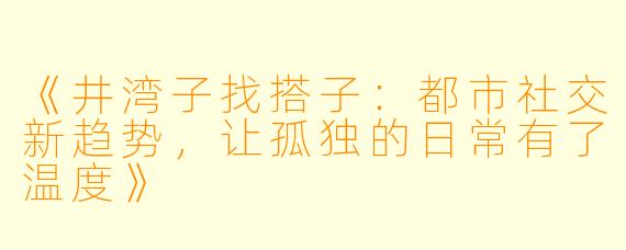 《井湾子找搭子：都市社交新趋势，让孤独的日常有了温度》