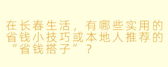 在长春生活，有哪些实用的省钱小技巧或本地人推荐的“省钱搭子”？
