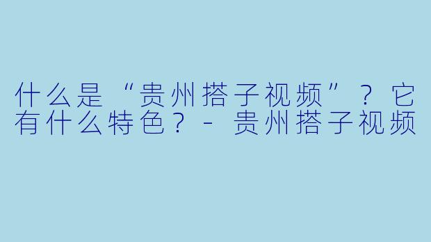 什么是“贵州搭子视频”？它有什么特色？-贵州搭子视频