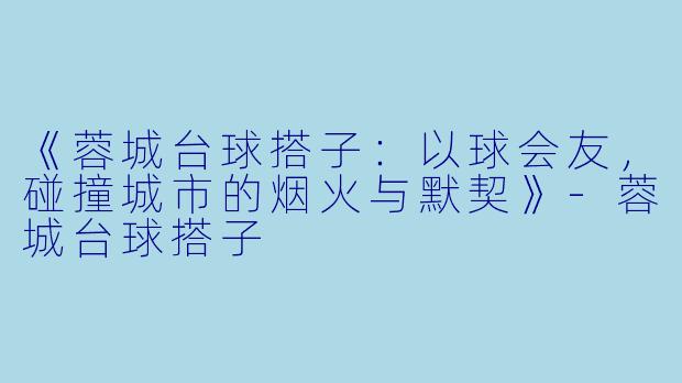 《蓉城台球搭子：以球会友，碰撞城市的烟火与默契》-蓉城台球搭子