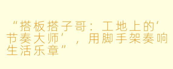 “搭板搭子哥：工地上的‘节奏大师’，用脚手架奏响生活乐章”
