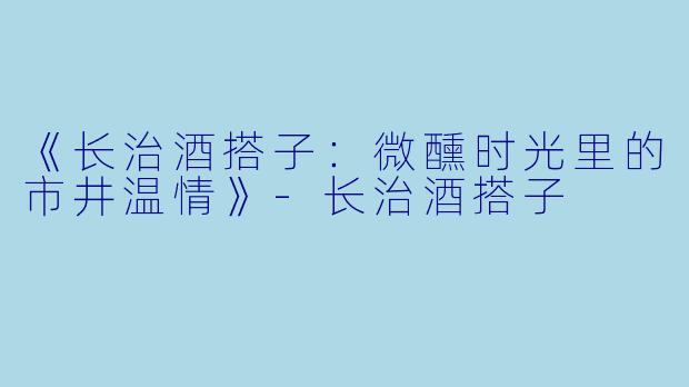 《长治酒搭子：微醺时光里的市井温情》-长治酒搭子