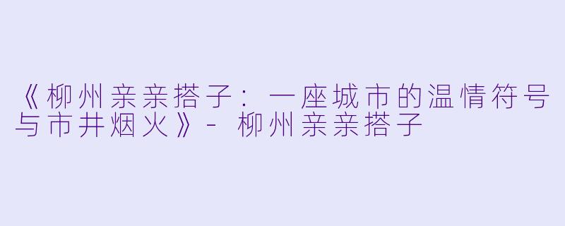 《柳州亲亲搭子：一座城市的温情符号与市井烟火》-柳州亲亲搭子