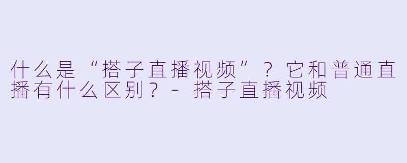 什么是“搭子直播视频”？它和普通直播有什么区别？-搭子直播视频