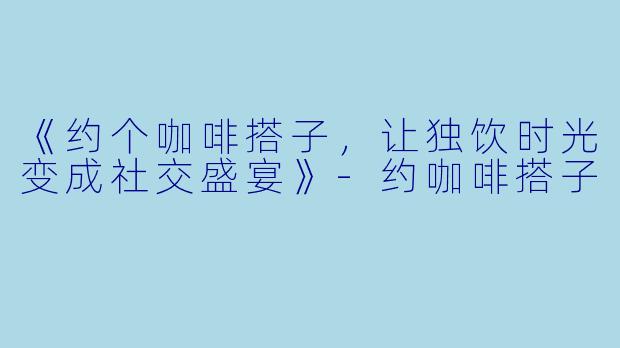 《约个咖啡搭子，让独饮时光变成社交盛宴》-约咖啡搭子