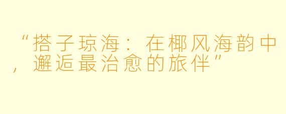“搭子琼海：在椰风海韵中，邂逅最治愈的旅伴”