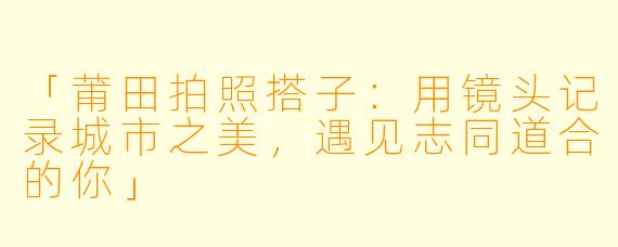 「莆田拍照搭子：用镜头记录城市之美，遇见志同道合的你」