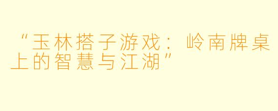 “玉林搭子游戏：岭南牌桌上的智慧与江湖”