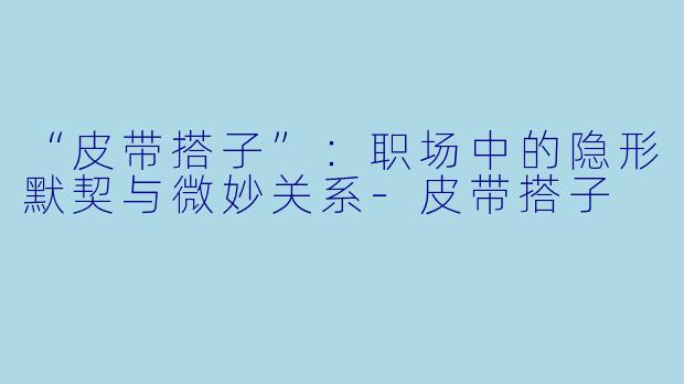 “皮带搭子”：职场中的隐形默契与微妙关系-皮带搭子